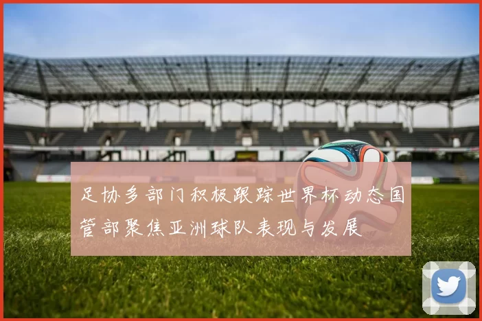 足协多部门积极跟踪世界杯动态国管部聚焦亚洲球队表现与发展