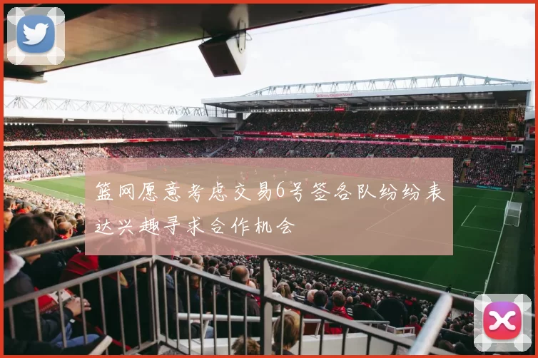 篮网愿意考虑交易6号签各队纷纷表达兴趣寻求合作机会