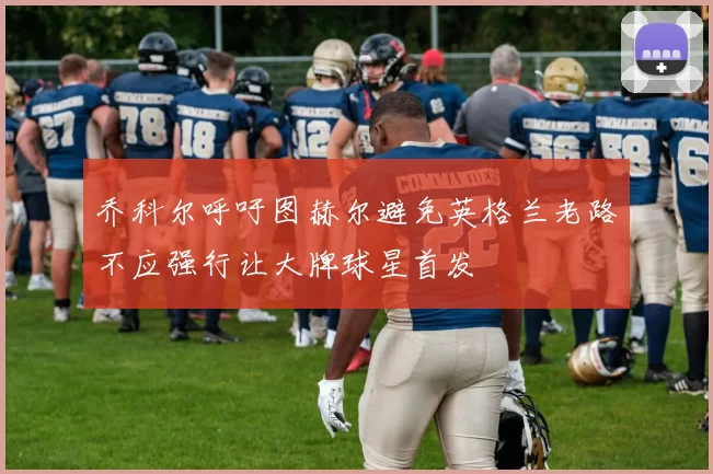 乔科尔呼吁图赫尔避免英格兰老路不应强行让大牌球星首发
