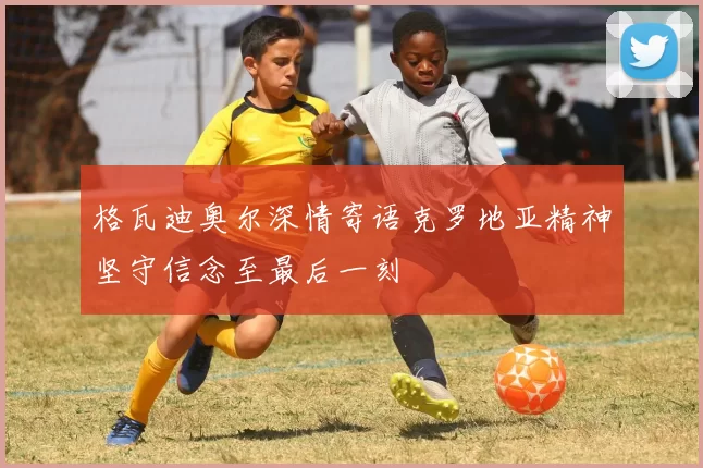 格瓦迪奥尔深情寄语克罗地亚精神坚守信念至最后一刻